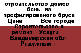 строительство домов , бань  из профилированого бруса › Цена ­ 100 - Все города Строительство и ремонт » Услуги   . Владимирская обл.,Радужный г.